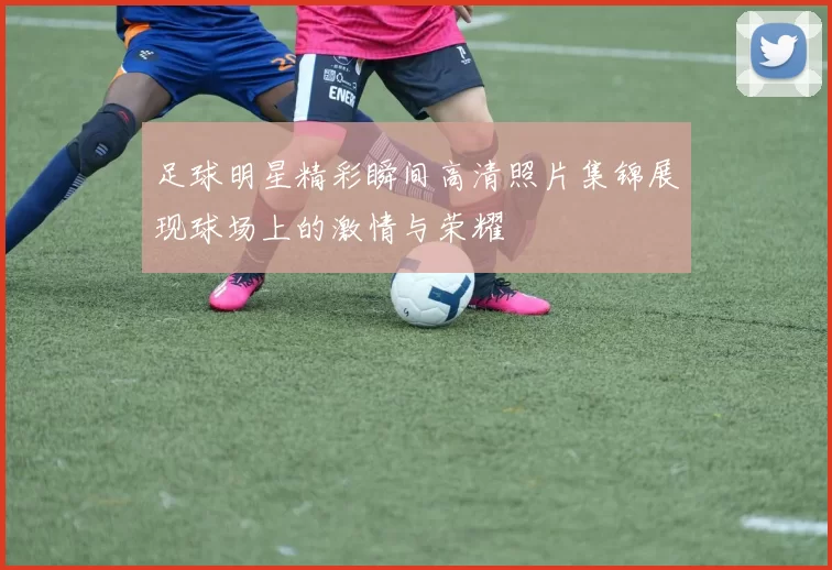 足球明星精彩瞬间高清照片集锦展现球场上的激情与荣耀