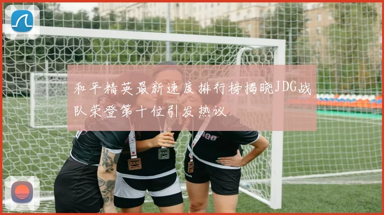 和平精英最新速度排行榜揭晓JDG战队荣登第十位引发热议
