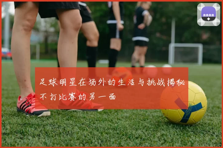 足球明星在场外的生活与挑战揭秘不打比赛的另一面