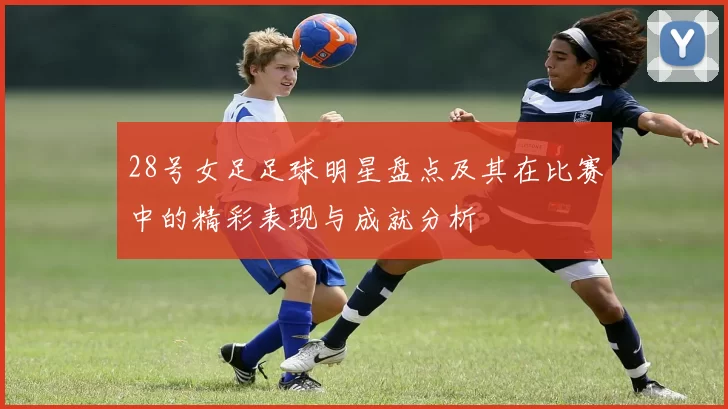 28号女足足球明星盘点及其在比赛中的精彩表现与成就分析