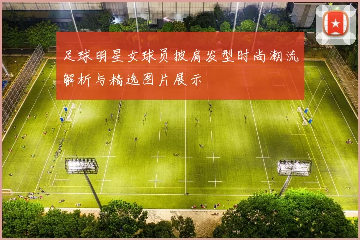 足球明星女球员披肩发型时尚潮流解析与精选图片展示