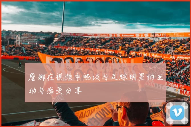 詹娜在视频中畅谈与足球明星的互动与感受分享
