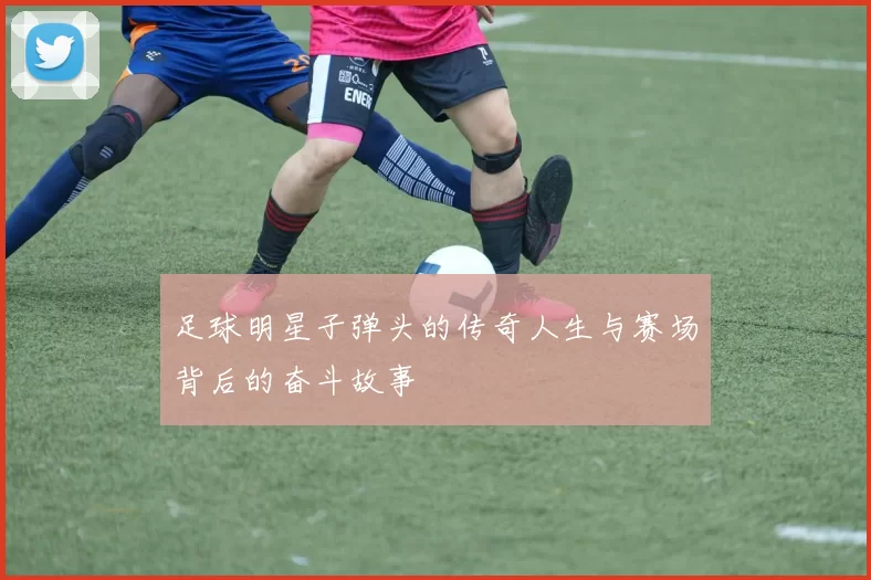 足球明星子弹头的传奇人生与赛场背后的奋斗故事