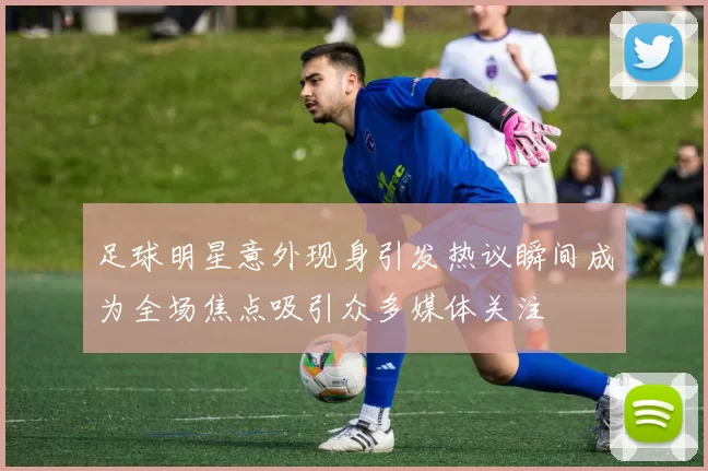 足球明星意外现身引发热议瞬间成为全场焦点吸引众多媒体关注