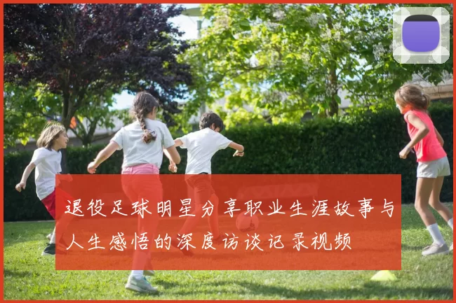 退役足球明星分享职业生涯故事与人生感悟的深度访谈记录视频