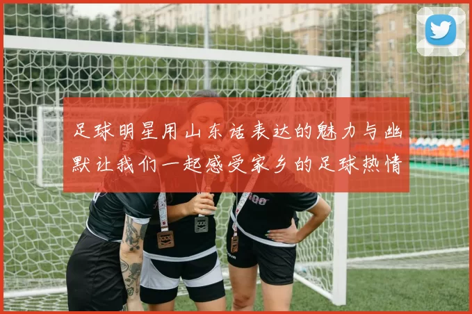 足球明星用山东话表达的魅力与幽默让我们一起感受家乡的足球热情