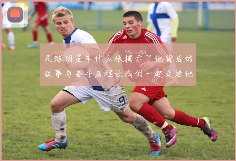 足球明星车什么根揭示了他背后的故事与奋斗历程让我们一起走进他的世界