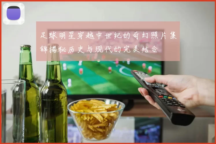 足球明星穿越中世纪的奇幻照片集锦揭秘历史与现代的完美结合