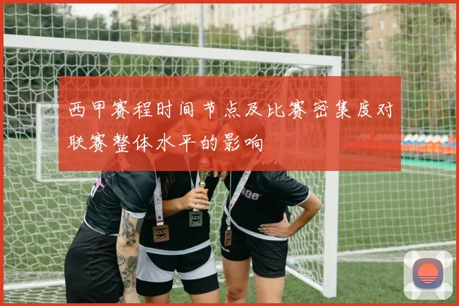 西甲赛程时间节点及比赛密集度对联赛整体水平的影响