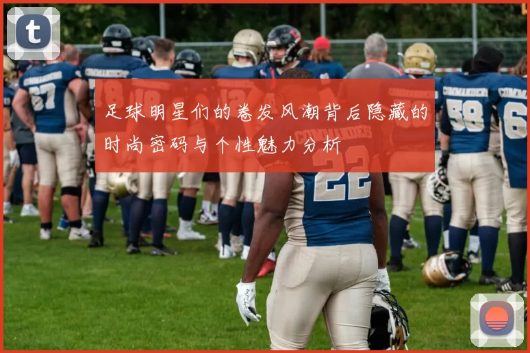 足球明星们的卷发风潮背后隐藏的时尚密码与个性魅力分析