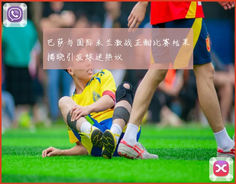 巴萨与国际米兰激战正酣比赛结果揭晓引发球迷热议