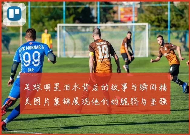 足球明星泪水背后的故事与瞬间精美图片集锦展现他们的脆弱与坚强