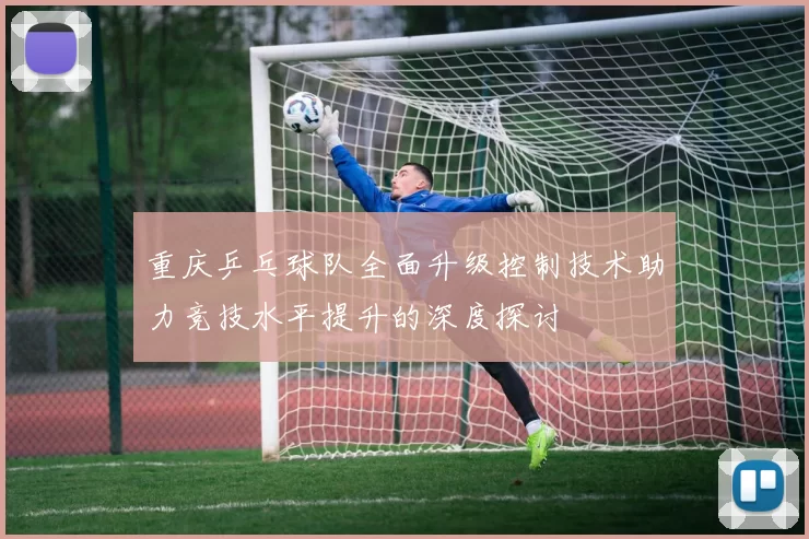 重庆乒乓球队全面升级控制技术助力竞技水平提升的深度探讨