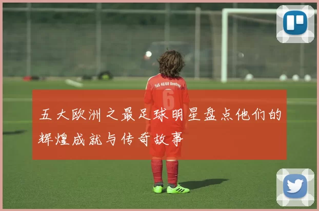 五大欧洲之最足球明星盘点他们的辉煌成就与传奇故事