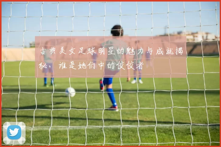 古典美女足球明星的魅力与成就揭秘，谁是她们中的佼佼者
