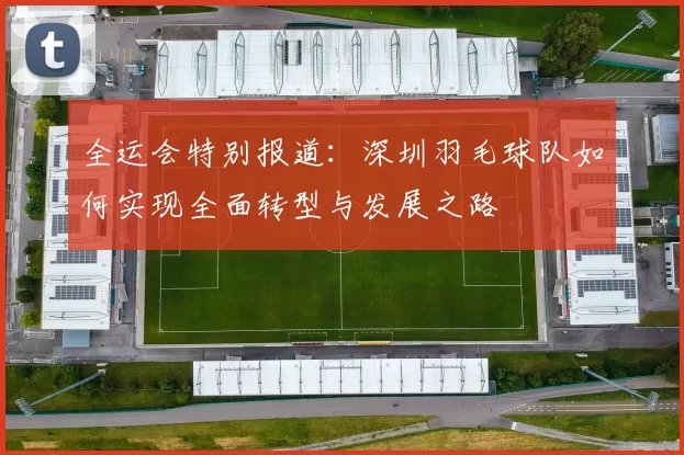 全运会特别报道：深圳羽毛球队如何实现全面转型与发展之路