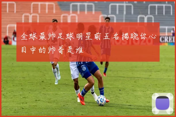 全球最帅足球明星前五名揭晓你心目中的帅哥是谁