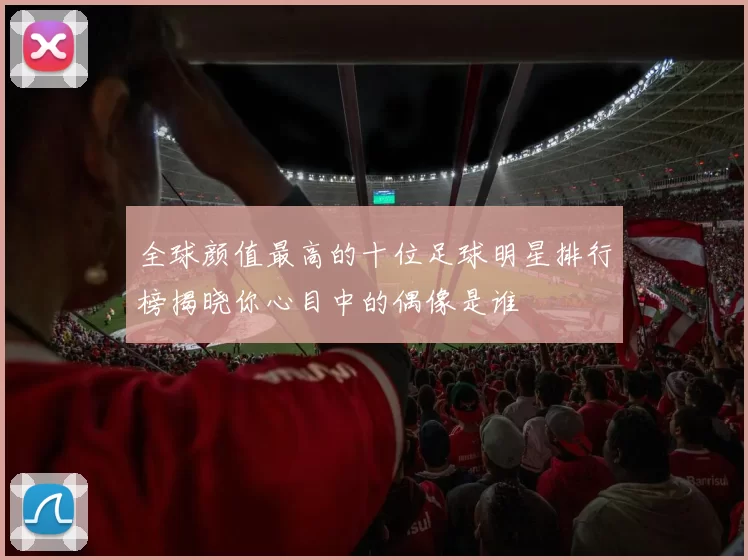 全球颜值最高的十位足球明星排行榜揭晓你心目中的偶像是谁