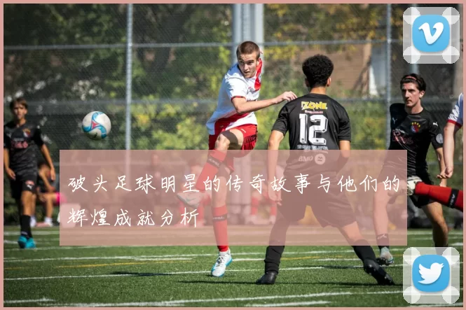 破头足球明星的传奇故事与他们的辉煌成就分析