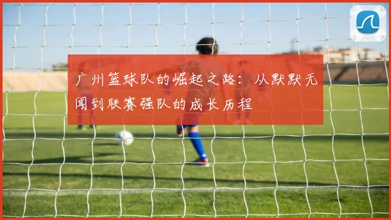 广州篮球队的崛起之路：从默默无闻到联赛强队的成长历程