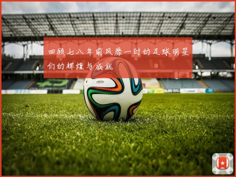回顾七八年前风靡一时的足球明星们的辉煌与成就