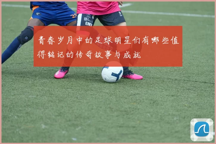 青春岁月中的足球明星们有哪些值得铭记的传奇故事与成就