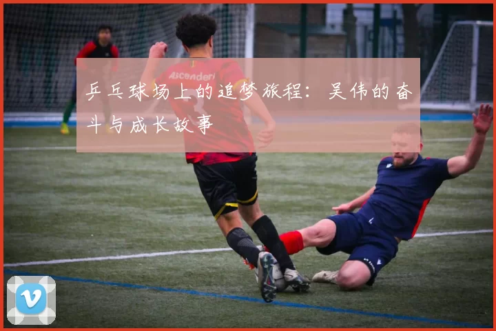 乒乓球场上的追梦旅程：吴伟的奋斗与成长故事