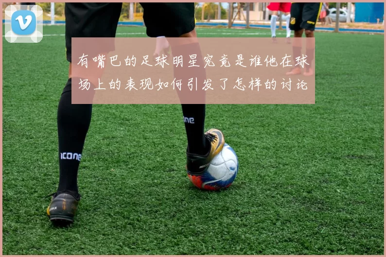 有嘴巴的足球明星究竟是谁他在球场上的表现如何引发了怎样的讨论