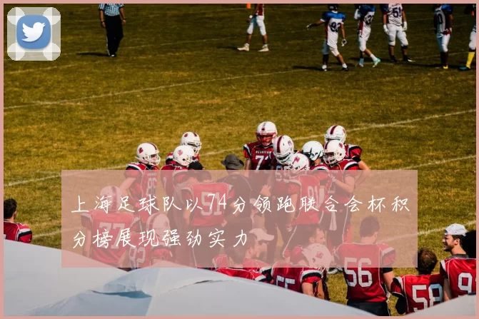 上海足球队以74分领跑联合会杯积分榜展现强劲实力