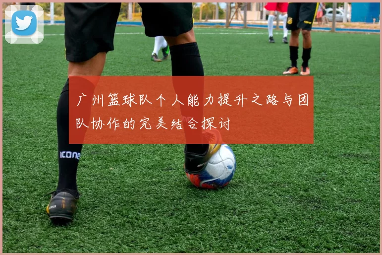 广州篮球队个人能力提升之路与团队协作的完美结合探讨