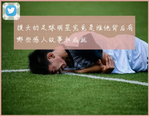 摸头的足球明星究竟是谁他背后有哪些感人故事和成就