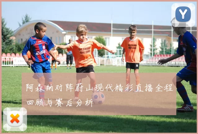 阿森纳对阵蔚山现代精彩直播全程回顾与赛后分析