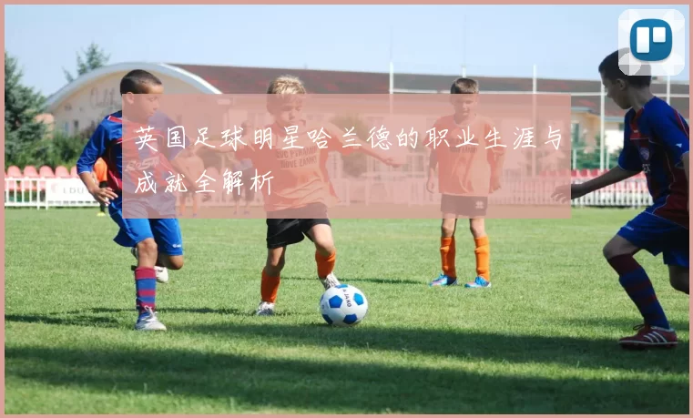 英国足球明星哈兰德的职业生涯与成就全解析