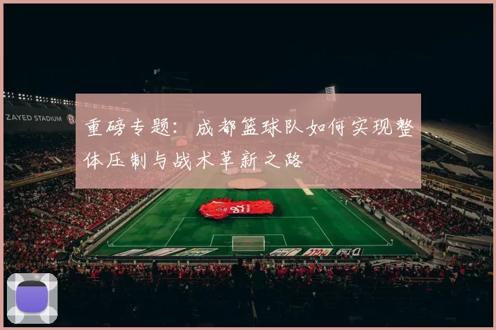 重磅专题：成都篮球队如何实现整体压制与战术革新之路