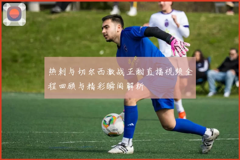 热刺与切尔西激战正酣直播视频全程回顾与精彩瞬间解析