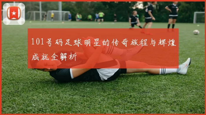 101号码足球明星的传奇旅程与辉煌成就全解析