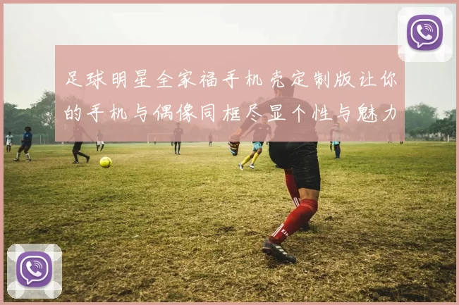 足球明星全家福手机壳定制版让你的手机与偶像同框尽显个性与魅力