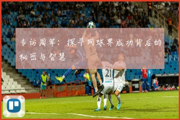 专访周军：探寻网球界成功背后的秘密与智慧