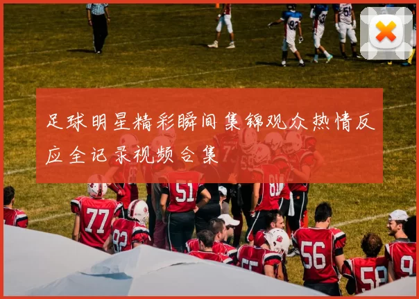 足球明星精彩瞬间集锦观众热情反应全记录视频合集