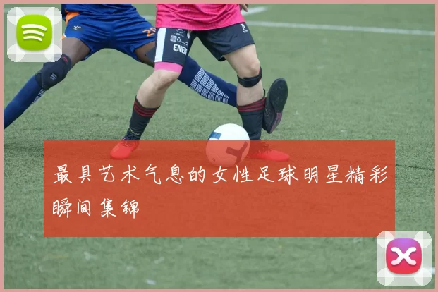 最具艺术气息的女性足球明星精彩瞬间集锦