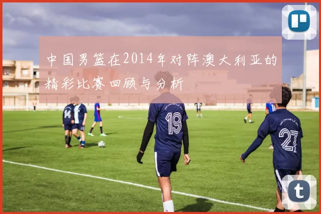 中国男篮在2014年对阵澳大利亚的精彩比赛回顾与分析