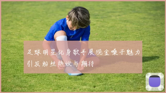 足球明星化身歌手展现金嗓子魅力引发粉丝热议与期待