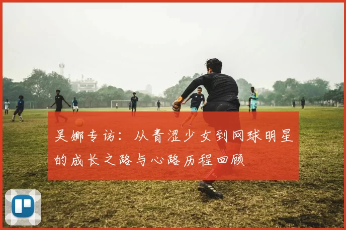 吴娜专访：从青涩少女到网球明星的成长之路与心路历程回顾