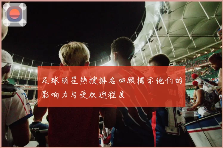 足球明星热搜排名回顾揭示他们的影响力与受欢迎程度