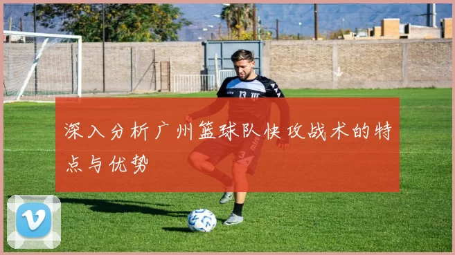 深入分析广州篮球队快攻战术的特点与优势