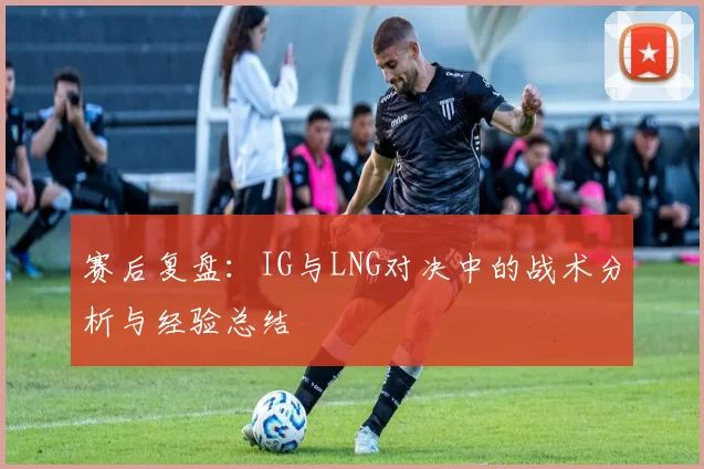 赛后复盘：IG与LNG对决中的战术分析与经验总结