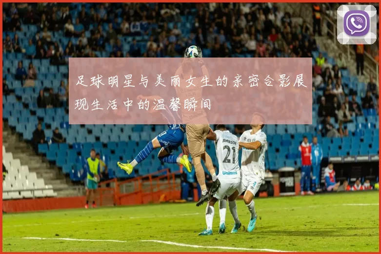 足球明星与美丽女生的亲密合影展现生活中的温馨瞬间