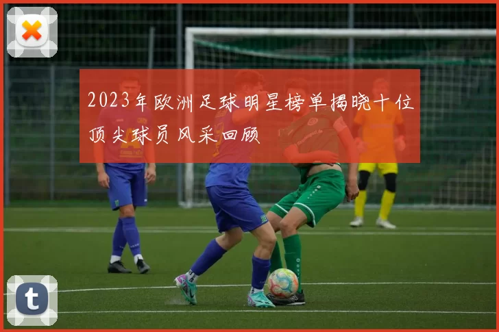 2023年欧洲足球明星榜单揭晓十位顶尖球员风采回顾