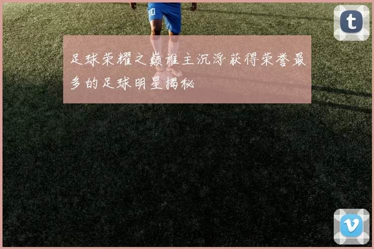 足球荣耀之巅谁主沉浮获得荣誉最多的足球明星揭秘
