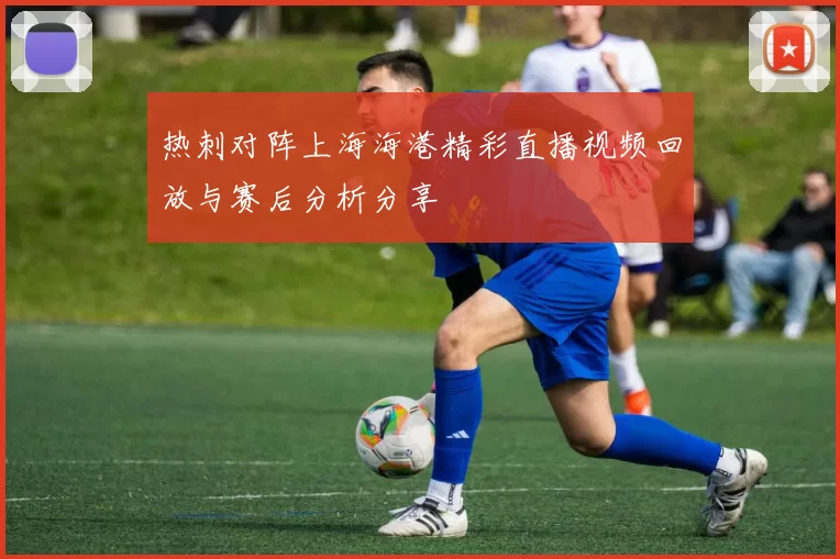 热刺对阵上海海港精彩直播视频回放与赛后分析分享